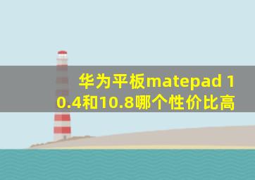 华为平板matepad 10.4和10.8哪个性价比高